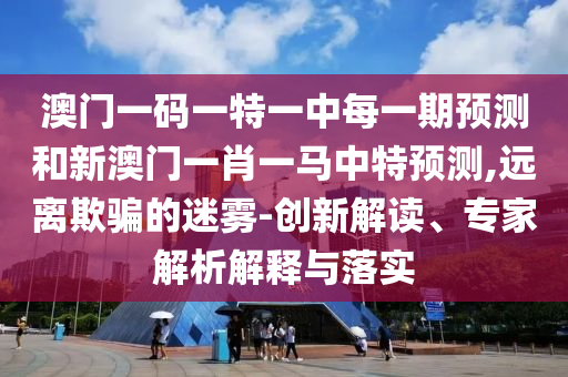 澳門一碼一特一中每一期預測和新澳門一肖一馬中特預測,遠離欺騙的迷霧-創(chuàng)新解讀、專家解析解釋與落實