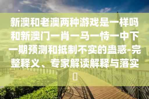 新澳和老澳兩種游戲是一樣嗎和新澳門一肖一馬一恃一中下一期預(yù)測和抵制不實的蠱惑-完整釋義、專家解讀解釋與落實?