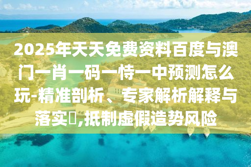 2025年天天免費(fèi)資料百度與澳門一肖一碼一恃一中預(yù)測怎么玩-精準(zhǔn)剖析、專家解析解釋與落實(shí)?,抵制虛假造勢風(fēng)險(xiǎn)