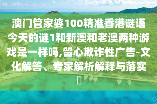 澳門管家婆100精準香港謎語今天的謎1和新澳和老澳兩種游戲是一樣嗎,留心欺詐性廣告-文化解答、專家解析解釋與落實?