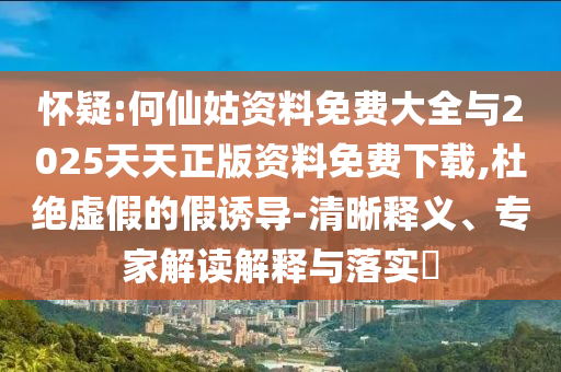 懷疑:何仙姑資料免費大全與2025天天正版資料免費下載,杜絕虛假的假誘導-清晰釋義、專家解讀解釋與落實?