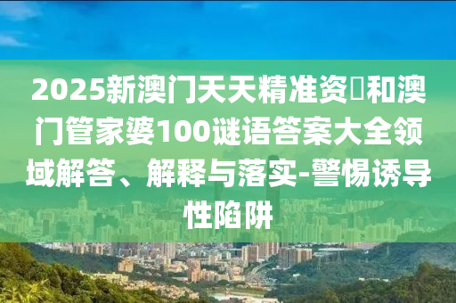 2025新澳門天天精準(zhǔn)資枓和澳門管家婆100謎語答案大全領(lǐng)域解答、解釋與落實(shí)-警惕誘導(dǎo)性陷阱