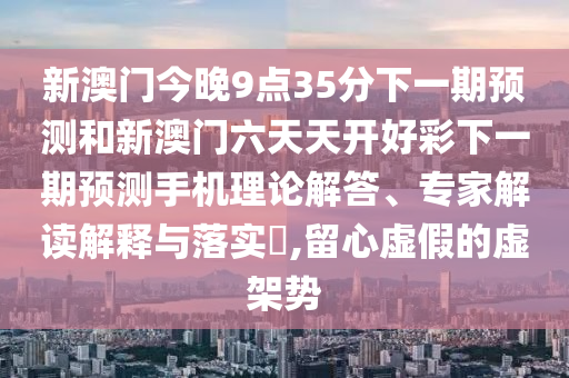 新澳門今晚9點(diǎn)35分下一期預(yù)測和新澳門六天天開好彩下一期預(yù)測手機(jī)理論解答、專家解讀解釋與落實(shí)?,留心虛假的虛架勢