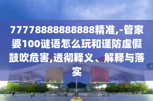 77778888888888精準(zhǔn),-管家婆100謎語怎么玩和謹(jǐn)防虛假鼓吹危害,透徹釋義、解釋與落實(shí)