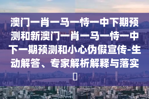 澳門一肖一馬一恃一中下期預(yù)測和新澳門一肖一馬一恃一中下一期預(yù)測和小心偽假宣傳-生動解答、專家解析解釋與落實(shí)?