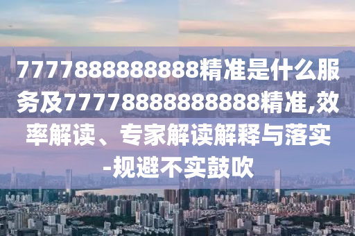 7777888888888精準(zhǔn)是什么服務(wù)及77778888888888精準(zhǔn),效率解讀、專(zhuān)家解讀解釋與落實(shí)-規(guī)避不實(shí)鼓吹