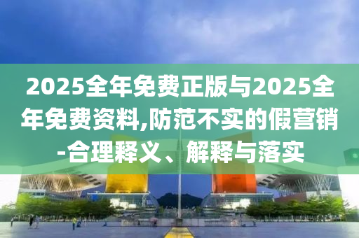 2025全年免費正版與2025全年免費資料,防范不實的假營銷-合理釋義、解釋與落實
