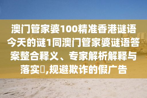 澳門管家婆100精準香港謎語今天的謎1同澳門管家婆謎語答案整合釋義、專家解析解釋與落實?,規(guī)避欺詐的假廣告
