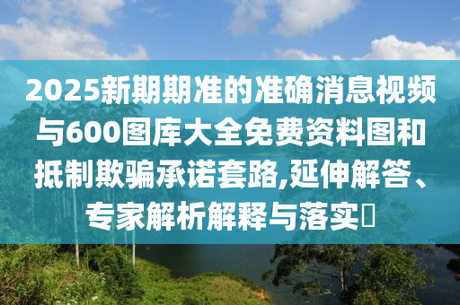 2025新期期準的準確消息視頻與600圖庫大全免費資料圖和抵制欺騙承諾套路,延伸解答、專家解析解釋與落實?