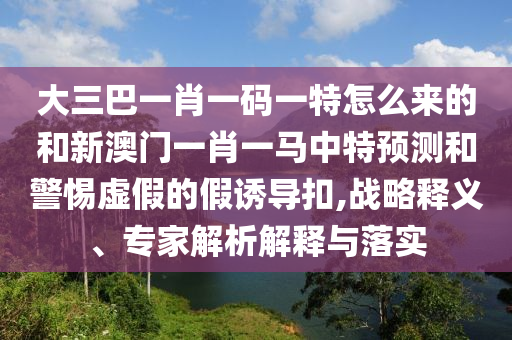 大三巴一肖一碼一特怎么來的和新澳門一肖一馬中特預(yù)測(cè)和警惕虛假的假誘導(dǎo)扣,戰(zhàn)略釋義、專家解析解釋與落實(shí)