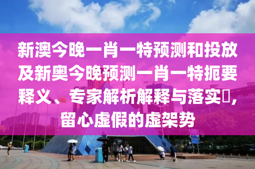 新澳今晚一肖一特預測和投放及新奧今晚預測一肖一特扼要釋義、專家解析解釋與落實?,留心虛假的虛架勢