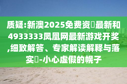 質(zhì)疑:新澳2025免費資枓最新和4933333鳳凰網(wǎng)最新游戲開獎,細致解答、專家解讀解釋與落實?-小心虛假的幌子