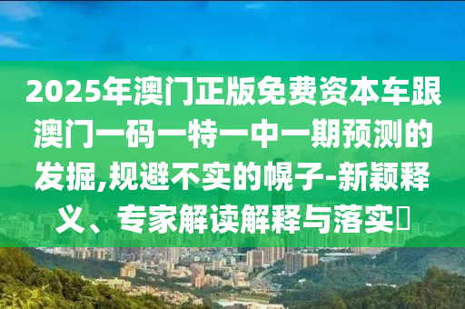 2025年澳門正版免費(fèi)資本車跟澳門一碼一特一中一期預(yù)測(cè)的發(fā)掘,規(guī)避不實(shí)的幌子-新穎釋義、專家解讀解釋與落實(shí)?