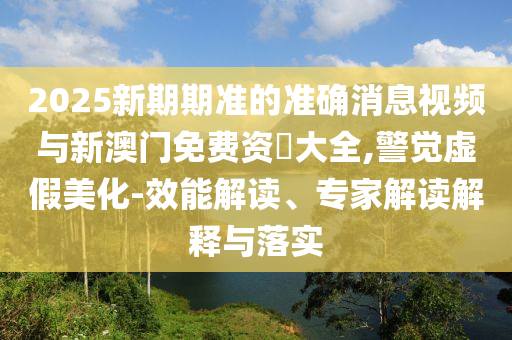 2025新期期準的準確消息視頻與新澳門免費資枓大全,警覺虛假美化-效能解讀、專家解讀解釋與落實