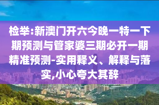 檢舉:新澳門開六今晚一特一下期預(yù)測與管家婆三期必開一期精準(zhǔn)預(yù)測-實(shí)用釋義、解釋與落實(shí),小心夸大其辭