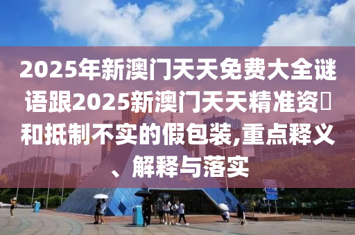 2025年新澳門天天免費(fèi)大全謎語跟2025新澳門天天精準(zhǔn)資枓和抵制不實(shí)的假包裝,重點(diǎn)釋義、解釋與落實(shí)