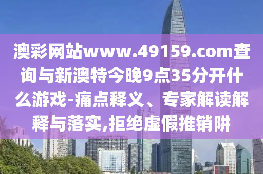 澳彩網(wǎng)站www.49159.соm查詢與新澳特今晚9點(diǎn)35分開什么游戲-痛點(diǎn)釋義、專家解讀解釋與落實(shí),拒絕虛假推銷阱