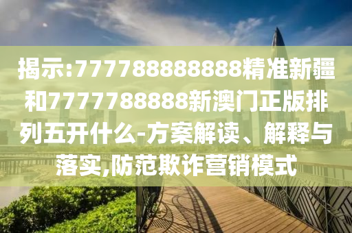 揭示:777788888888精準新疆和7777788888新澳門正版排列五開什么-方案解讀、解釋與落實,防范欺詐營銷模式
