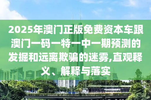 2025年澳門正版免費(fèi)資本車跟澳門一碼一特一中一期預(yù)測(cè)的發(fā)掘和遠(yuǎn)離欺騙的迷霧,直觀釋義、解釋與落實(shí)