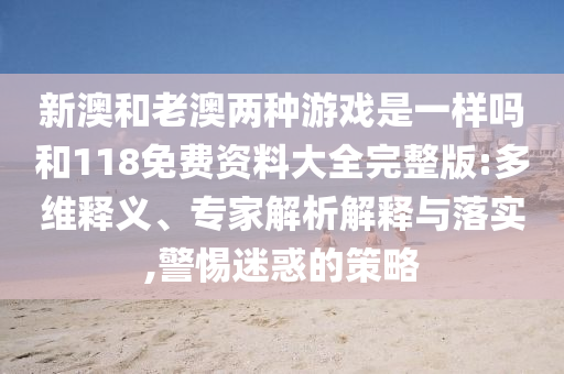 新澳和老澳兩種游戲是一樣嗎和118免費(fèi)資料大全完整版:多維釋義、專(zhuān)家解析解釋與落實(shí),警惕迷惑的策略