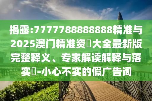 揭露:7777788888888精準(zhǔn)與2025澳門(mén)精準(zhǔn)資枓大全最新版完整釋義、專(zhuān)家解讀解釋與落實(shí)?-小心不實(shí)的假?gòu)V告詞