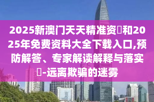 2025新澳門天天精準資枓和2025年免費資料大全下載入口,預防解答、專家解讀解釋與落實?-遠離欺騙的迷霧