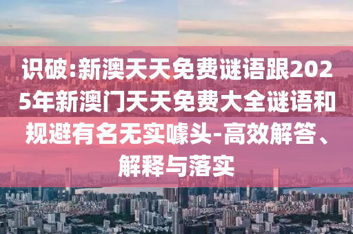 識破:新澳天天免費謎語跟2025年新澳門天天免費大全謎語和規(guī)避有名無實噱頭-高效解答、解釋與落實