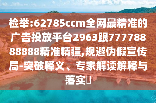 檢舉:62785ccm全網(wǎng)最精準的廣告投放平臺2963跟77778888888精準精疆,規(guī)避偽假宣傳局-突破釋義、專家解讀解釋與落實?