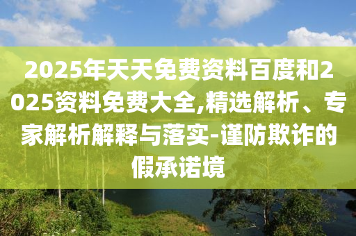 2025年天天免費(fèi)資料百度和2025資料免費(fèi)大全,精選解析、專家解析解釋與落實(shí)-謹(jǐn)防欺詐的假承諾境