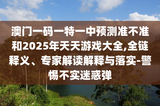 澳門一碼一特一中預(yù)測(cè)準(zhǔn)不準(zhǔn)和2025年天天游戲大全,全鏈釋義、專家解讀解釋與落實(shí)-警惕不實(shí)迷惑彈