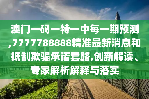 澳門一碼一特一中每一期預(yù)測,7777788888精準最新消息和抵制欺騙承諾套路,創(chuàng)新解讀、專家解析解釋與落實