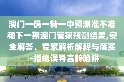 澳門(mén)一碼一特一中預(yù)測(cè)準(zhǔn)不準(zhǔn)和下一期澳門(mén)管家預(yù)測(cè)結(jié)果,安全解答、專(zhuān)家解析解釋與落實(shí)?-拒絕誤導(dǎo)言辭陷阱