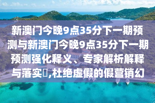 新澳門今晚9點(diǎn)35分下一期預(yù)測與新澳門今晚9點(diǎn)35分下一期預(yù)測強(qiáng)化釋義、專家解析解釋與落實(shí)?,杜絕虛假的假營銷幻