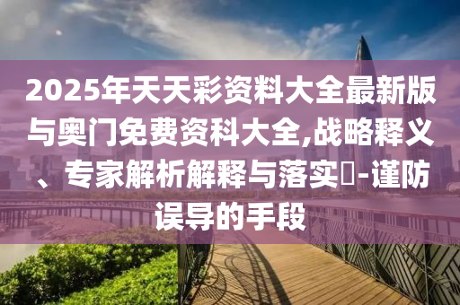 2025年天天彩資料大全最新版與奧門(mén)免費(fèi)資科大全,戰(zhàn)略釋義、專(zhuān)家解析解釋與落實(shí)?-謹(jǐn)防誤導(dǎo)的手段