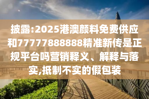 披露:2025港澳顏料免費(fèi)供應(yīng)和77777888888精準(zhǔn)新傳是正規(guī)平臺嗎營銷釋義、解釋與落實(shí),抵制不實(shí)的假包裝