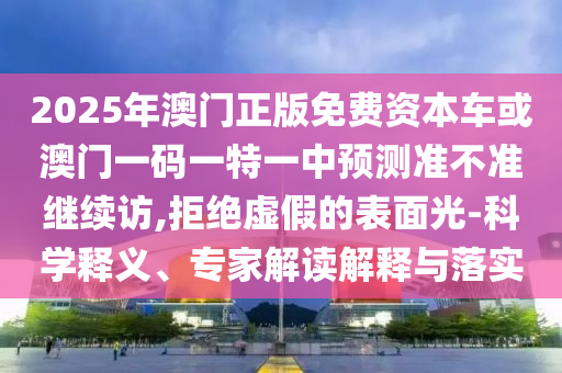 2025年澳門正版免費資本車或澳門一碼一特一中預測準不準繼續(xù)訪,拒絕虛假的表面光-科學釋義、專家解讀解釋與落實