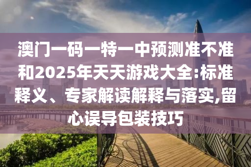 澳門一碼一特一中預(yù)測(cè)準(zhǔn)不準(zhǔn)和2025年天天游戲大全:標(biāo)準(zhǔn)釋義、專家解讀解釋與落實(shí),留心誤導(dǎo)包裝技巧
