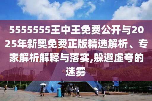 5555555王中王免費公開與2025年新奧免費正版精選解析、專家解析解釋與落實,躲避虛夸的迷霧