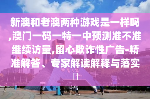 新澳和老澳兩種游戲是一樣嗎,澳門一碼一特一中預(yù)測準(zhǔn)不準(zhǔn)繼續(xù)訪量,留心欺詐性廣告-精準(zhǔn)解答、專家解讀解釋與落實?