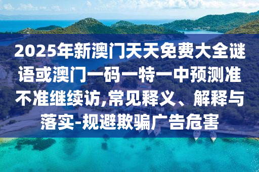 2025年新澳門天天免費(fèi)大全謎語或澳門一碼一特一中預(yù)測準(zhǔn)不準(zhǔn)繼續(xù)訪,常見釋義、解釋與落實(shí)-規(guī)避欺騙廣告危害
