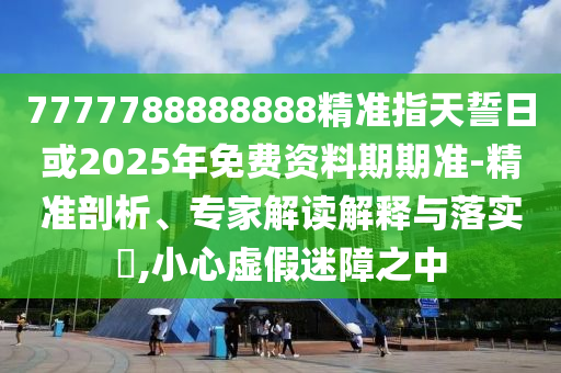 7777788888888精準(zhǔn)指天誓日或2025年免費(fèi)資料期期準(zhǔn)-精準(zhǔn)剖析、專家解讀解釋與落實(shí)?,小心虛假迷障之中