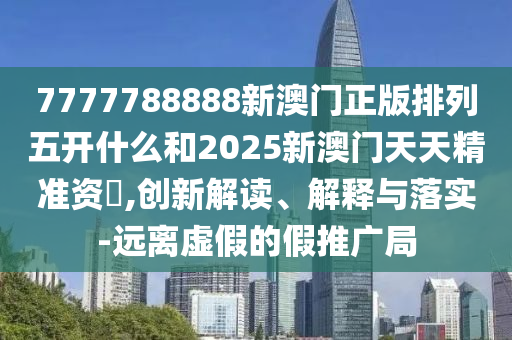 7777788888新澳門正版排列五開什么和2025新澳門天天精準資枓,創(chuàng)新解讀、解釋與落實-遠離虛假的假推廣局