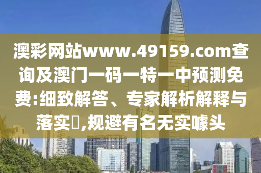 澳彩網(wǎng)站www.49159.соm查詢及澳門一碼一特一中預測免費:細致解答、專家解析解釋與落實?,規(guī)避有名無實噱頭