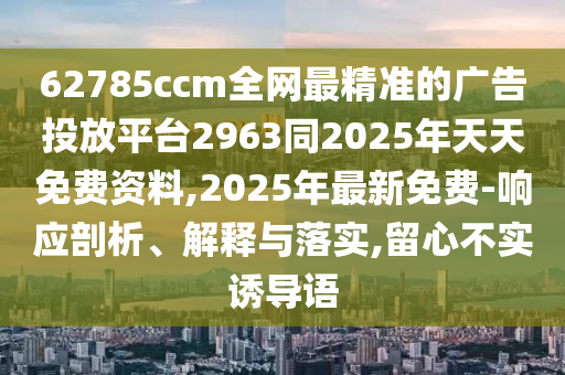 62785ccm全網(wǎng)最精準(zhǔn)的廣告投放平臺2963同2025年天天免費資料,2025年最新免費-響應(yīng)剖析、解釋與落實,留心不實誘導(dǎo)語