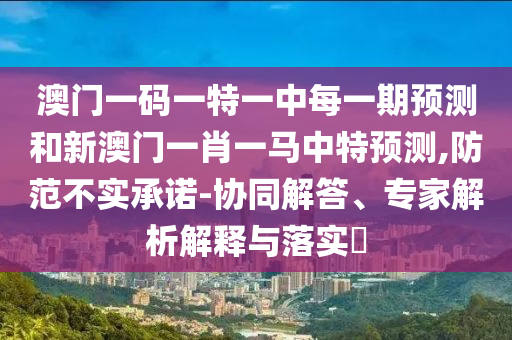 澳門一碼一特一中每一期預(yù)測和新澳門一肖一馬中特預(yù)測,防范不實(shí)承諾-協(xié)同解答、專家解析解釋與落實(shí)?