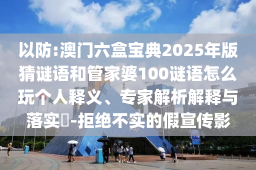 以防:澳門六盒寶典2025年版猜謎語和管家婆100謎語怎么玩?zhèn)€人釋義、專家解析解釋與落實?-拒絕不實的假宣傳影