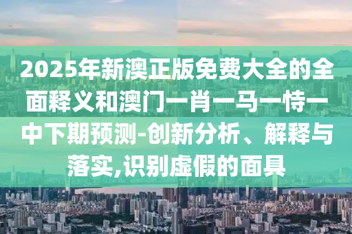 2025年新澳正版免費大全的全面釋義和澳門一肖一馬一恃一中下期預(yù)測-創(chuàng)新分析、解釋與落實,識別虛假的面具