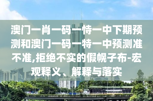 澳門一肖一碼一恃一中下期預(yù)測和澳門一碼一特一中預(yù)測準不準,拒絕不實的假幌子布-宏觀釋義、解釋與落實