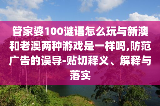 管家婆100謎語怎么玩與新澳和老澳兩種游戲是一樣嗎,防范廣告的誤導(dǎo)-貼切釋義、解釋與落實