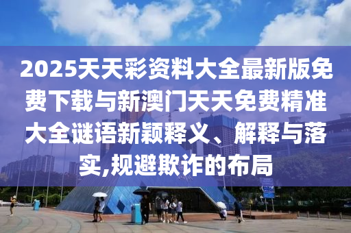 2025天天彩資料大全最新版免費下載與新澳門天天免費精準大全謎語新穎釋義、解釋與落實,規(guī)避欺詐的布局